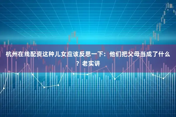 杭州在线配资这种儿女应该反思一下：他们把父母当成了什么？老实讲