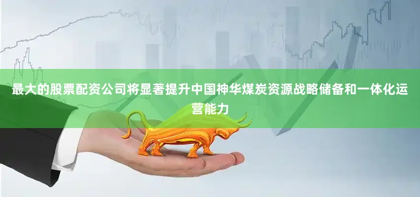 最大的股票配资公司将显著提升中国神华煤炭资源战略储备和一体化运营能力
