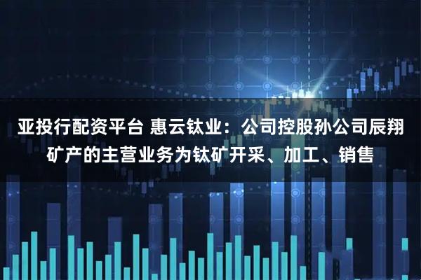 亚投行配资平台 惠云钛业：公司控股孙公司辰翔矿产的主营业务为钛矿开采、加工、销售