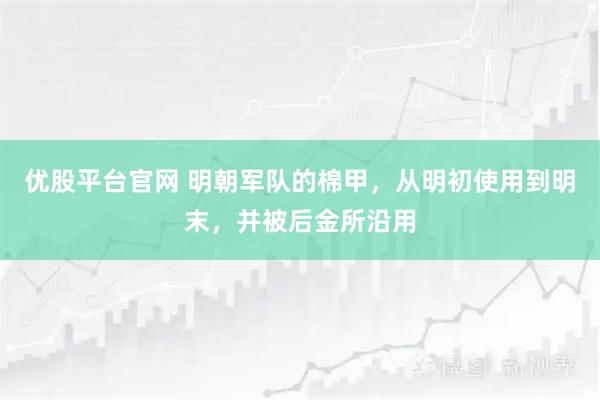 优股平台官网 明朝军队的棉甲，从明初使用到明末，并被后金所沿用