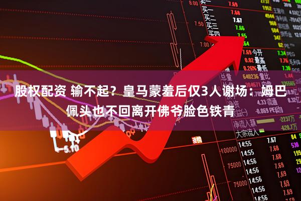 股权配资 输不起？皇马蒙羞后仅3人谢场：姆巴佩头也不回离开佛爷脸色铁青