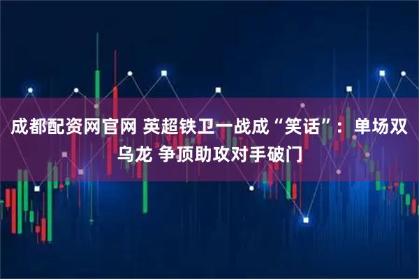 成都配资网官网 英超铁卫一战成“笑话”：单场双乌龙 争顶助攻对手破门