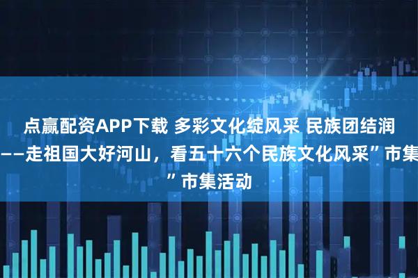 点赢配资APP下载 多彩文化绽风采 民族团结润心田——走祖国大好河山，看五十六个民族文化风采”市集活动