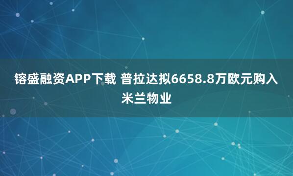 镕盛融资APP下载 普拉达拟6658.8万欧元购入米兰物业