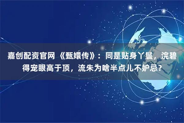 嘉创配资官网 《甄嬛传》：同是贴身丫鬟，浣碧得宠眼高于顶，流朱为啥半点儿不妒忌？