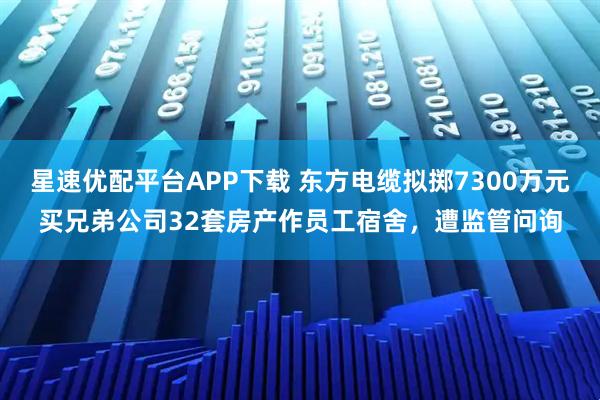 星速优配平台APP下载 东方电缆拟掷7300万元买兄弟公司32套房产作员工宿舍，遭监管问询