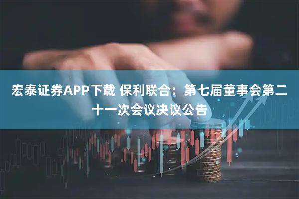 宏泰证券APP下载 保利联合：第七届董事会第二十一次会议决议公告