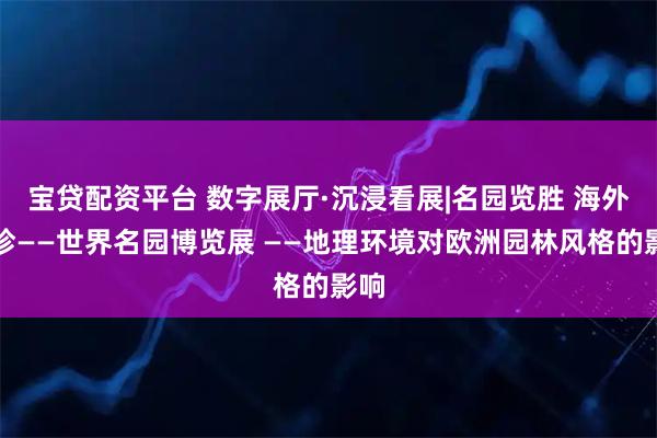 宝贷配资平台 数字展厅·沉浸看展|名园览胜 海外撷珍——世界名园博览展 ——地理环境对欧洲园林风格的影响